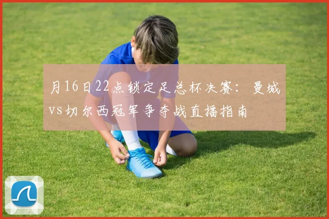 月16日22点锁定足总杯决赛:曼城vs切尔西冠军争夺战直播指南