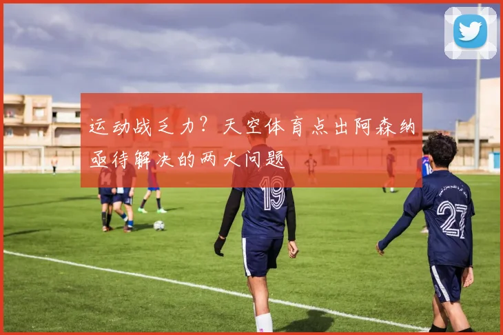 运动战乏力？天空体育点出阿森纳亟待解决的两大问题