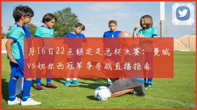 月16日22点锁定足总杯决赛：曼城vs切尔西冠军争夺战直播指南