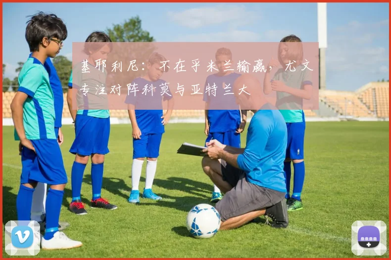 基耶利尼：不在乎米兰输赢，尤文专注对阵科莫与亚特兰大