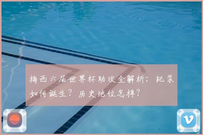 梅西六届世界杯助攻全解析:纪录如何诞生?历史地位怎样?