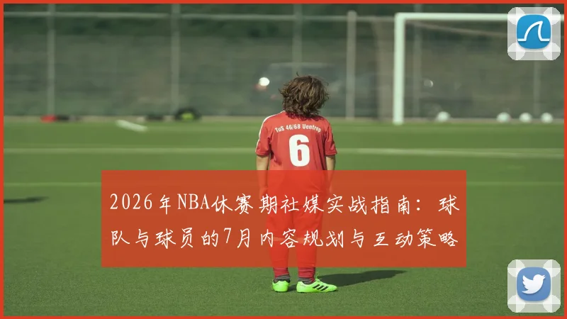 2026年NBA休赛期社媒实战指南：球队与球员的7月内容规划与互动策略