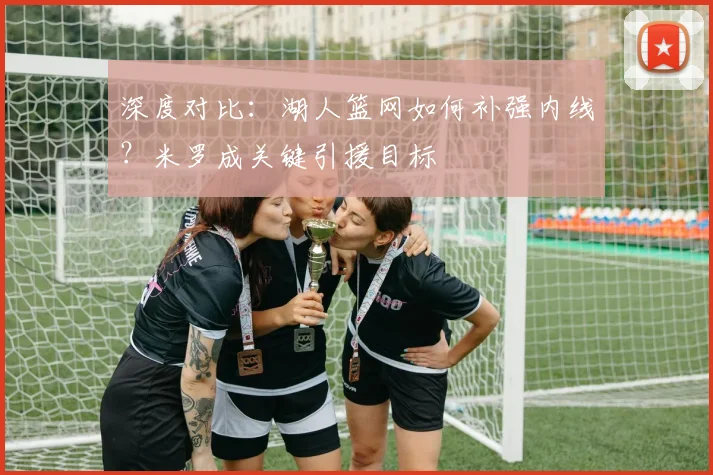 深度对比：湖人篮网如何补强内线？米罗成关键引援目标